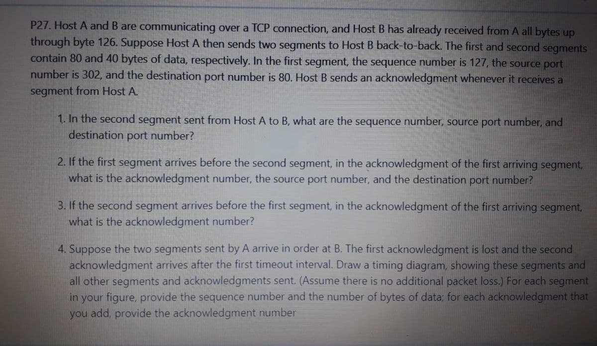 P27. Host A and B are communicating over a TCP connection, and Host B has already received from A all bytes up
through byte 126. Suppose Host A then sends two segments to Host B back-to-back. The first and second segments
contain 80 and 40 bytes of data, respectively. In the first segment, the sequence number is 127, the source port
number is 302, and the destination port number is 80. Host B sends an acknowledgment whenever it receives a
segment from Host A.
1. In the second segment sent from Host A to B, what are the sequence number, source port number, and
destination port number?
2. If the first segment arrives before the second segment, in the acknowledgment of the first arriving segment,
what is the acknowledgment number, the source port number, and the destination port number?
3. If the second segment arrives before the first segment, in the acknowledgment of the first arriving segment,
what is the acknowledgment number?
4. Suppose the two segments sent by A arrive in order at B. The first acknowledgment is lost and the second
acknowledgment arrives after the first timeout interval. Draw a timing diagram, showing these segments and
all other segments and acknowledgments sent. (Assume there is no additional packet loss.) For each segment
in your figure, provide the sequence number and the number of bytes of data; for each acknowledgment that
you add, provide the acknowledgment number
