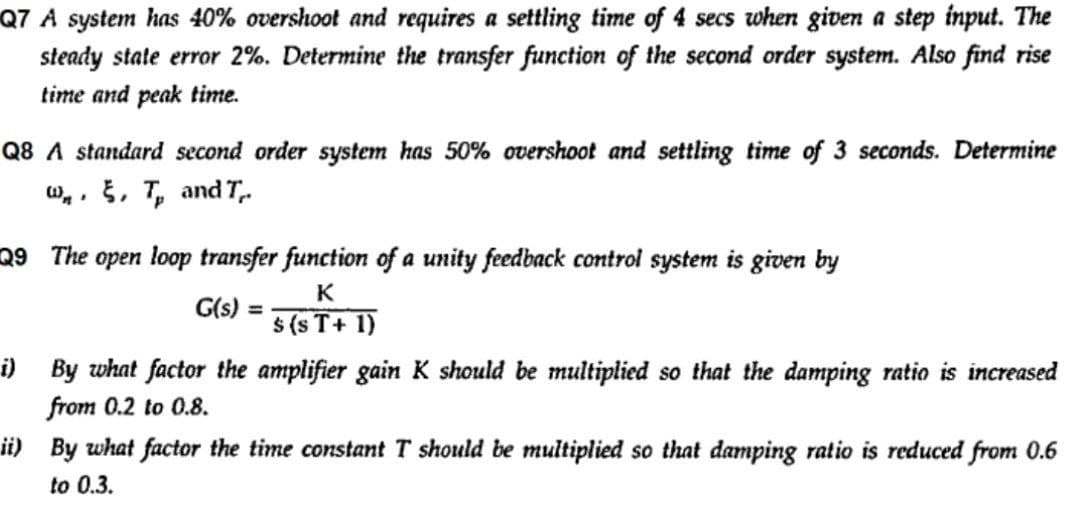 Q7 A system has 40% overshoot and requires a settling time of 4 secs when given a step input. The
steady state error 2%. Determine the transfer function of the second order system. Also find rise
time and peak time.
Q8 A standard second order system has 50% overshoot and settling time of 3 seconds. Determine
w.. , T, and T.
Q9 The
open loop transfer function of a unity feedback control system is given by
K
G(s)
%3D
$ (s T+ 1)
i) By what factor the amplifier gain K should be multiplied so that the damping ratio is increased
from 0.2 to 0.8.
ii) By what factor the time constant T should be multiplied so that damping ratio is reduced from 0.6
to 0.3.
