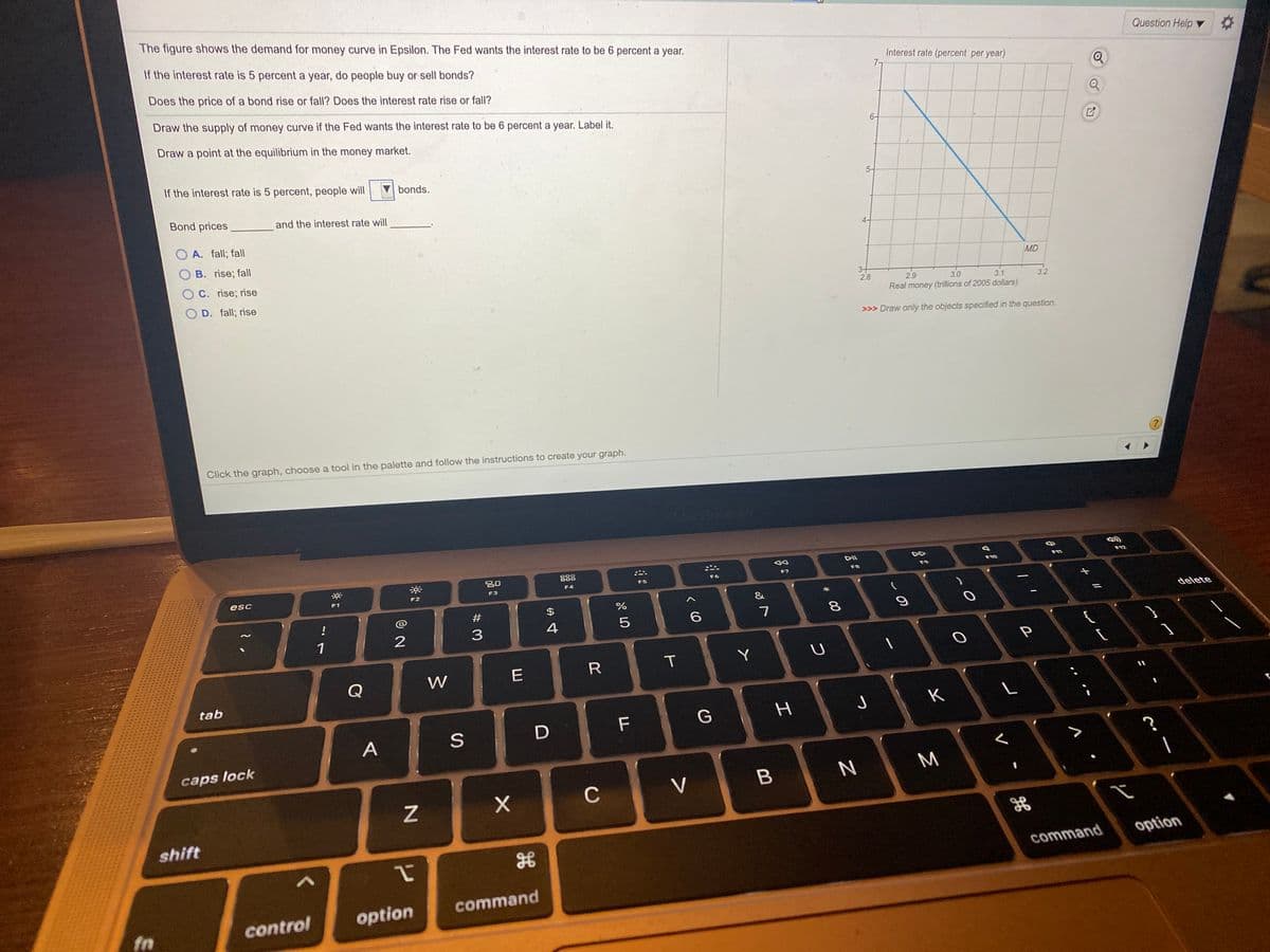 The figure shows the demand for money curve in Epsilon. The Fed wants the interest rate to be 6 percent a year.
If the interest rate is 5 percent a year, do people buy or sell bonds?
Question Help
Does the price of a bond rise or fall? Does the interest rate rise or fall?
Interest rate (percent per year)
7-
Draw the supply of money curve if the Fed wants the interest rate to be 6 percent a year. Label it.
Draw a point at the equilibrium in the money market.
6-
If the interest rate is 5 percent, people will
bonds.
5-
Bond prices
and the interest rate will
O A. fall; fall
4-
B. rise; fall
C. rise; rise
MD
O D. fall; rise
3+
2.8
2.9
3.0
3.1
3.2
Real money (trillions of 2005 dollars)
>>> Draw only the objects specified in the question.
Click the graph, choose a tool in the palette and follow the instructions to create your graph.
DII
888
F12
F10
F11
F7
F8
F9
F5
F6
esc
F2
F4
F3
F1
&
#
!
delete
%3D
4
5
6
7
8
1
P
T
Y
Q
W
tab
J
K
F
A
caps lock
M
C
V
shift
option
command
command
option
fn
control
I
