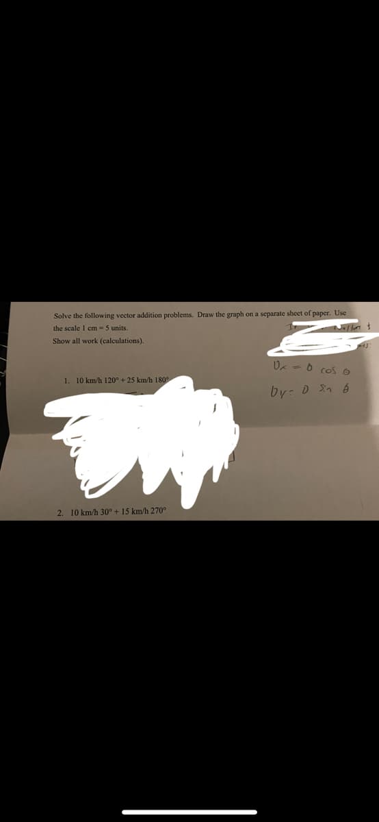 Solve the following vector addition problems. Draw the graph on a separate sheet of paper. Use
the scale 1 cm = 5 units.
Juffon $
Show all work (calculations).
1. 10 km/h 120° + 25 km/h 180°
2. 10 km/h 30° + 15 km/h 270°
0x = 0 cos 6
by = 0 Sin 6