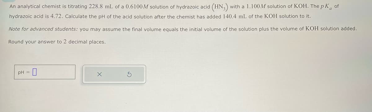 An analytical chemist is titrating 228.8 mL of a 0.6100M solution of hydrazoic acid (HN3) with a 1.100M solution of KOH. The pK of
hydrazoic acid is 4.72. Calculate the pH of the acid solution after the chemist has added 140.4 mL of the KOH solution to it.
Note for advanced students: you may assume the final volume equals the initial volume of the solution plus the volume of KOH solution added.
Round your answer to 2 decimal places.
pH