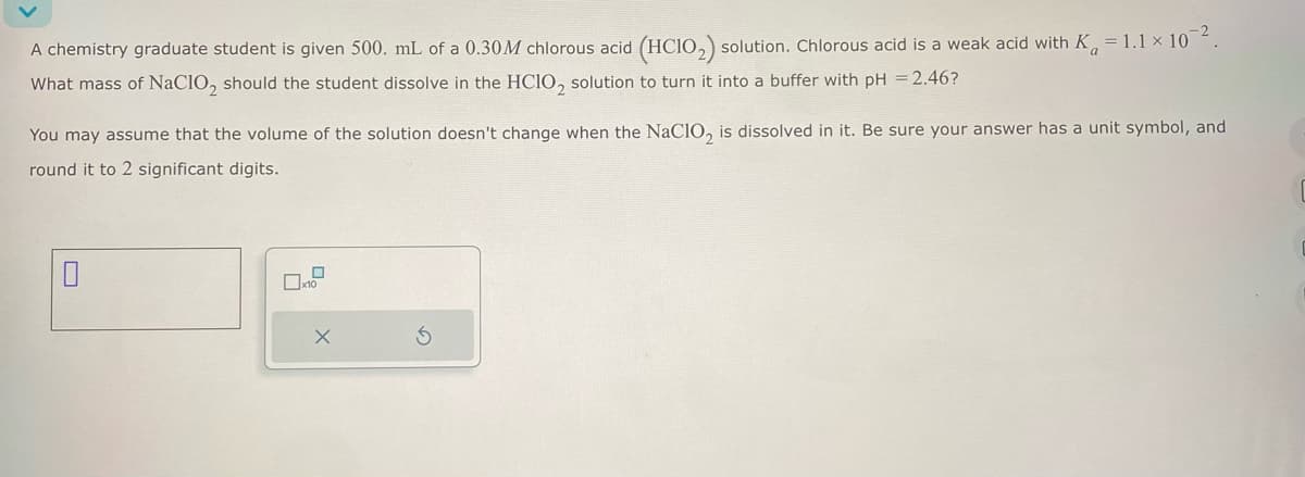 A chemistry graduate student is given 500. mL of a 0.30M chlorous acid (HC102) solution. Chlorous acid is a weak acid with K = 1.1 × 102.
What mass of NaClO2 should the student dissolve in the HCIO, solution to turn it into a buffer with pH = 2.46?
You may assume that the volume of the solution doesn't change when the NaClO2 is dissolved in it. Be sure your answer has a unit symbol, and
round it to 2 significant digits.
☐x10
X
