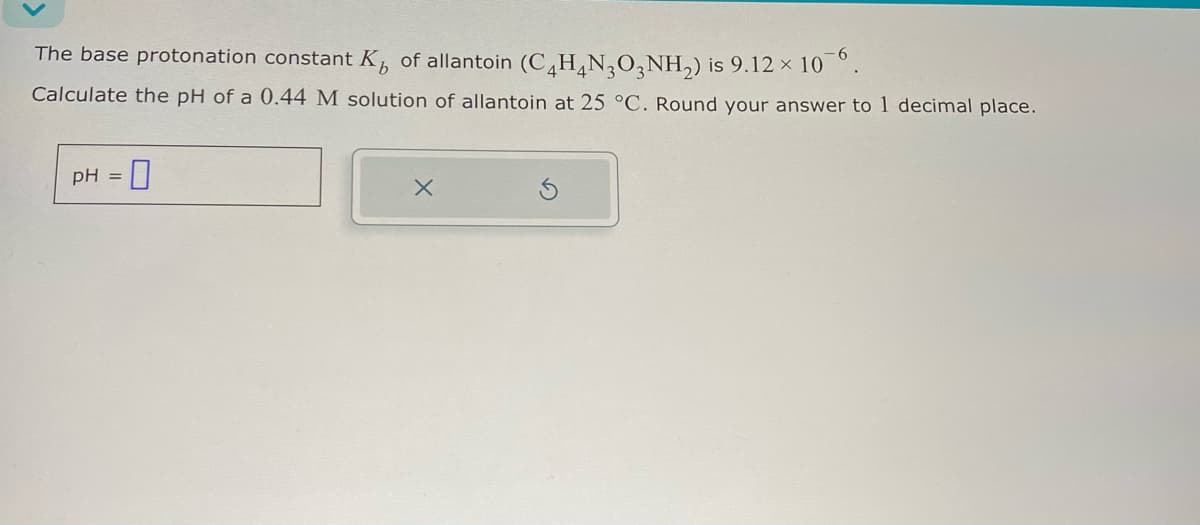 The base protonation constant K of allantoin (C4H4NO3NH2) is 9.12 × 106.
Calculate the pH of a 0.44 M solution of allantoin at 25 °C. Round your answer to 1 decimal place.
pH = 0
x