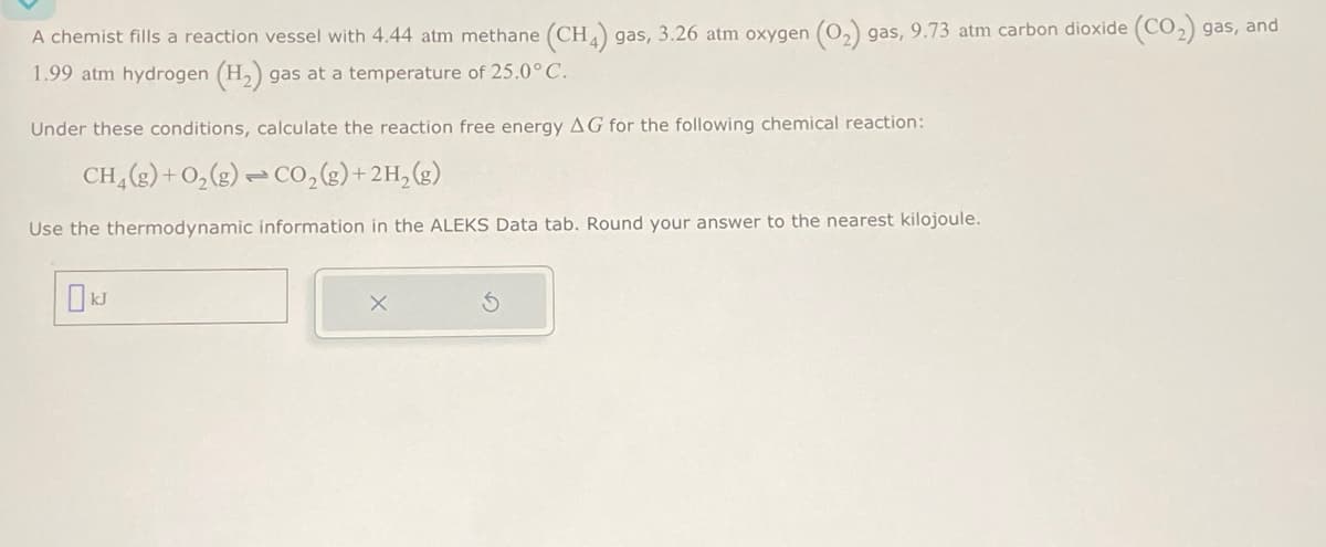 A chemist fills a reaction vessel with 4.44 atm methane (CH4) gas, 3.26 atm oxygen (O2) gas, 9.73 atm carbon dioxide (CO2) gas, and
1.99 atm hydrogen (H2) gas at a temperature of 25.0°C.
Under these conditions, calculate the reaction free energy AG for the following chemical reaction:
CH2(g) + O2(g) CO2(g)+2H2(g)
Use the thermodynamic information in the ALEKS Data tab. Round your answer to the nearest kilojoule.
kJ
х