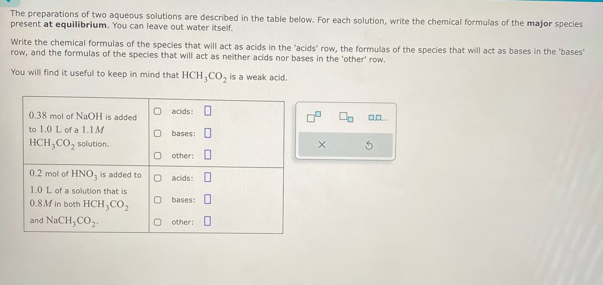 The preparations of two aqueous solutions are described in the table below. For each solution, write the chemical formulas of the major species
present at equilibrium. You can leave out water itself.
Write the chemical formulas of the species that will act as acids in the 'acids' row, the formulas of the species that will act as bases in the 'bases'
row, and the formulas of the species that will act as neither acids nor bases in the 'other' row.
You will find it useful to keep in mind that HCH3CO2 is a weak acid.
0.38 mol of NaOH is added
O acids: ☐
to 1.0 L of a 1.1M
O bases: ☐
HCH3CO2 solution.
other:
0.2 mol of HNO3 is added to
O acids:
1.0 L of a solution that is
0.8M in both HCH3CO2
and NaCH3CO2.
0
0
bases:
other:
0,0,...