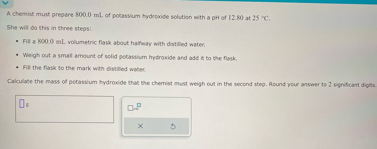 A chemist must prepare 800.0 mL of potassium hydroxide solution with a pH of 12.80 at 25 °C.
She will do this in three steps:
•
Fill a 800.0 mL volumetric flask about halfway with distilled water.
• Weigh out a small amount of solid potassium hydroxide and add it to the flask.
Fill the flask to the mark with distilled water.
Calculate the mass of potassium hydroxide that the chemist must weigh out in the second step. Round your answer to 2 significant digits.
☐ g
☐
x10