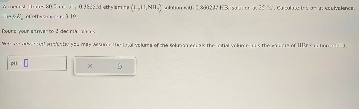 A chemist titrates 80.0 mL of a 0.3825 M ethylamine (C2H5NH2) solution with 0.8602 M HBr solution at 25 °C. Calculate the pH at equivalence.
The pK, of ethylamine is 3.19.
Round your answer to 2 decimal places.
Note for advanced students: you may assume the total volume of the solution equals the initial volume plus the volume of HBr solution added.
pH = ☐
×