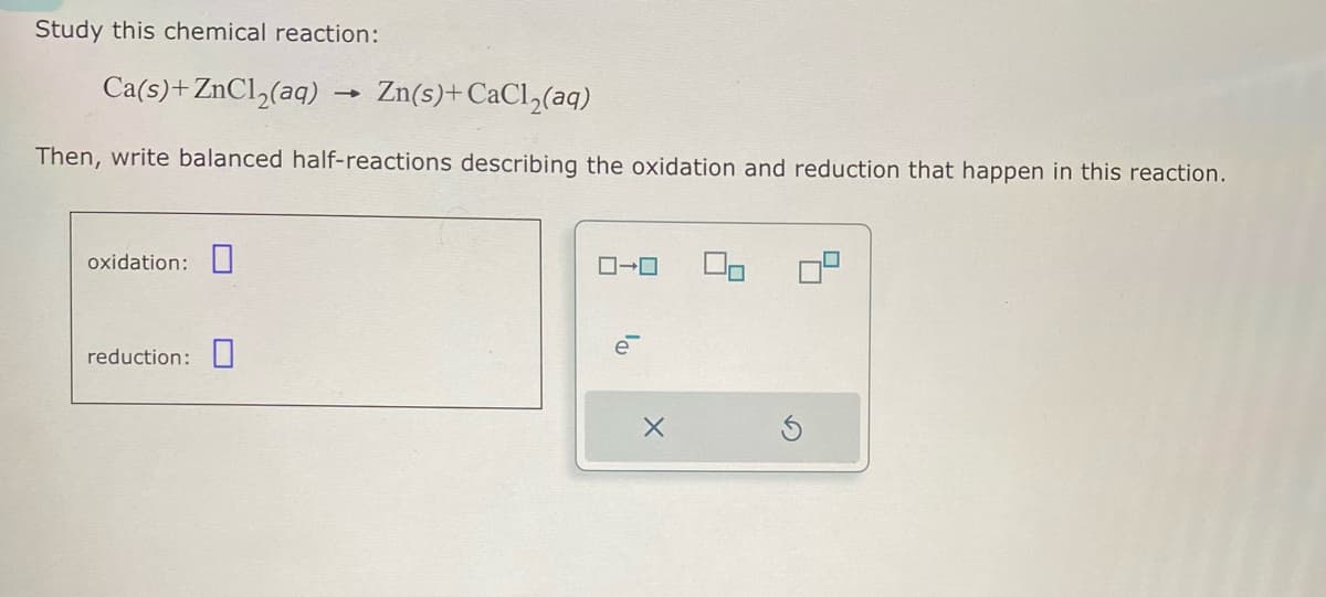 Study this chemical reaction:
Ca(s)+ZnCl2(aq) -
―
Zn(s)+ CaCl2(aq)
Then, write balanced half-reactions describing the oxidation and reduction that happen in this reaction.
oxidation:
reduction:
コ→ロ
X