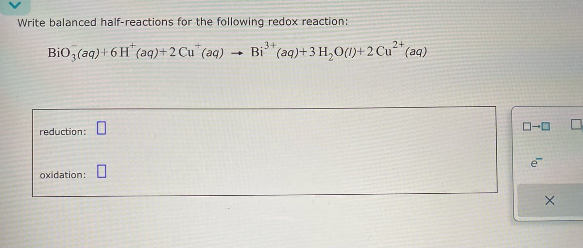 Write balanced half-reactions for the following redox reaction:
BiO3(aq)+6H (aq)+2 Cu (aq) Bi3+ (aq)+3 H₂O()+2 Cu2+ (aq)
-
→
Bi3+(aq)+3
reduction:
oxidation:
ローロ
e