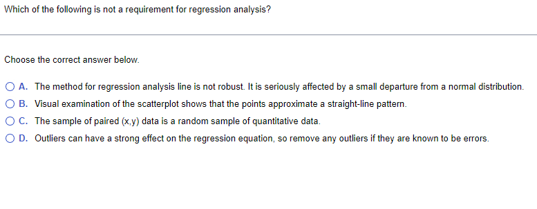 Which of the following is not a requirement for regression analysis?
Choose the correct answer below.
O A. The method for regression analysis line is not robust. It is seriously affected by a small departure from a normal distribution.
O B. Visual examination of the scatterplot shows that the points approximate a straight-line pattern.
O C. The sample of paired (x,y) data is a random sample of quantitative data.
OD. Outliers can have a strong effect on the regression equation, so remove any outliers if they are known to be errors.