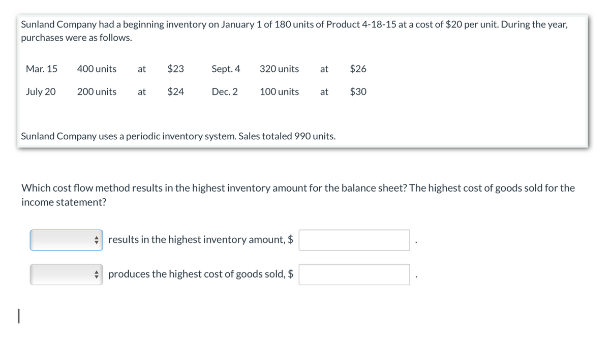 Sunland Company had a beginning inventory on January 1 of 180 units of Product 4-18-15 at a cost of $20 per unit. During the year,
purchases were as follows.
Mar. 15
400 units
at
$23
Sept. 4
320 units
at
$26
July 20
200 units at
$24
Dec. 2
100 units
at
$30
Sunland Company uses a periodic inventory system. Sales totaled 990 units.
Which cost flow method results in the highest inventory amount for the balance sheet? The highest cost of goods sold for the
income statement?
results in the highest inventory amount, $
produces the highest cost of goods sold, $