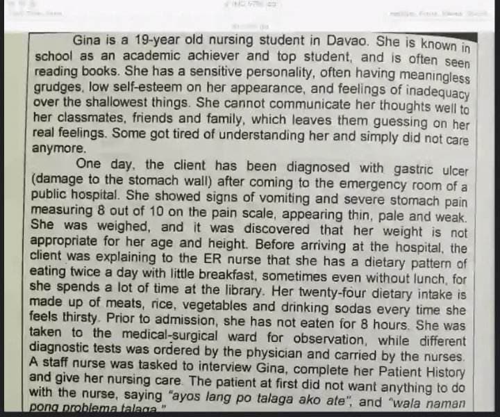 Gina is a 19-year old nursing student in Davao. She is known in
school as an academic achiever and top student, and is often seen
reading books. She has a sensitive personality, often having meaningless
grudges, low self-esteem on her appearance, and feelings of inadequacy
over the shallowest things. She cannot communicate her thoughts well to
her classmates, friends and family, which leaves them guessing on her
real feelings. Some got tired of understanding her and simply did not care
anymore.
One day, the client has been diagnosed with gastric ulcer
(damage to the stomach wall) after coming to the emergency room of a
public hospital. She showed signs of vomiting and severe stomach pain
measuring 8 out of 10 on the pain scale, appearing thin, pale and weak.
She was weighed, and it was discovered that her weight is not
appropriate for her age and height. Before arriving at the hospital, the
client was explaining to the ER nurse that she has a dietary pattern of
eating twice a day with little breakfast, sometimes even without lunch, for
she spends a lot of time at the library. Her twenty-four dietary intake is
made up of meats, rice, vegetables and drinking sodas every time she
feels thirsty. Prior to admission, she has not eaten for 8 hours. She was
taken to the medical-surgical ward for observation, while different
diagnostic tests was ordered by the physician and carried by the nurses.
A staff nurse was tasked to interview Gina, complete her Patient History
and give her nursing care. The patient at first did not want anything to do
with the nurse, saying "ayos lang po talaga ako ate", and "wala naman
pong problema talaga"