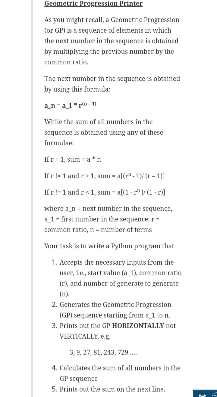 Geometric Progression Printer
As you might recall, a Geometric Progression
(or GP) is a sequence of elements in which
the next number in the sequence is obtained
by multiplying the previous number by the
common ratio.
The next number in the sequence is obtained
by using this formula:
a_na_1* r(n-1)
While the sum of all numbers in the
sequence is obtained using any of these
formulae:
If r 1, sum = a* n
If r != 1 and r> 1, sum= a[(r¹-1)/(r - 1)]
If r != 1 and r < 1, sum = a[(1 - r¹)/(1-r)]
where a n = next number in the sequence,
a_1 = first number in the sequence, r =
common ratio, n = number of terms
Your task is to write a Python program that
1. Accepts the necessary inputs from the
user, i.e., start value (a_1), common ratio
(r), and number of generate to generate
(n).
2. Generates the Geometric Progression
(GP) sequence starting from a_1 to n.
3. Prints out the GP HORIZONTALLY not
VERTICALLY, e.g.
3, 9, 27, 81, 243, 729 ....
4. Calculates the sum of all numbers in the
GP sequence
5. Prints out the sum on the next line.