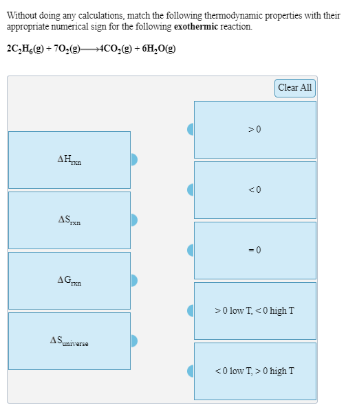 Without doing any calculations, match the following thermodynamic properties with their
appropriate numerical sign for the following exothermic reaction.
20,H,(g) + 70,(9)–→4CO,(g) + 6H,0(g)
Clear All
>0
AH
<0
ASp
= 0
>0 low T, < 0 high T
ASumiverse
<0 low T, > 0 high T
