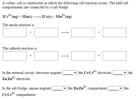 A voltaic cell is constructed in which the following cell reaction occurs. The half-cell
compartments are connected by a salt bridge.
2Cr*(aq) + 3Zn(s) → 2Cr(s) + 3Zn²*(aq)
The anode reaction is:
The cathode reaction is:
|the Cr|Cr3+ electrode
In the external circuit, electrons migrate
Zn|Zn2* electrode.
the
In the salt bridge, anions migrate
CrCr** compartment.
the Zn|Zn* compartment|
v the
