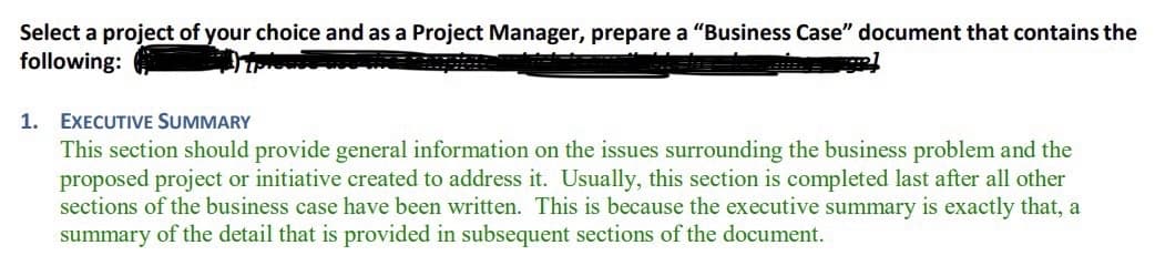 Select a project of your choice and as a Project Manager, prepare a "Business Case" document that contains the
following:
1. EXECUTIVE SUMMARY
This section should provide general information on the issues surrounding the business problem and the
proposed project or initiative created to address it. Usually, this section is completed last after all other
sections of the business case have been written. This is because the executive summary is exactly that, a
summary of the detail that is provided in subsequent sections of the document.
