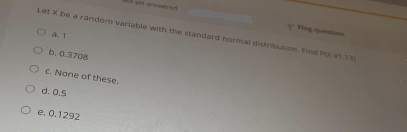 ot yet answered
Plag question
Let X be a random variable with the standard normal distribution. Find POX 21.13)
O a. 1
O b. 0.3708
O c. None of these.
O d. 0.5
O e. 0.1292
