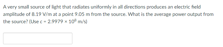 A very small source of light that radiates uniformly in all directions produces an electric field
amplitude of 8.19 V/m at a point 9.05 m from the source. What is the average power output from
the source? (Use c = 2.9979 x 108 m/s)