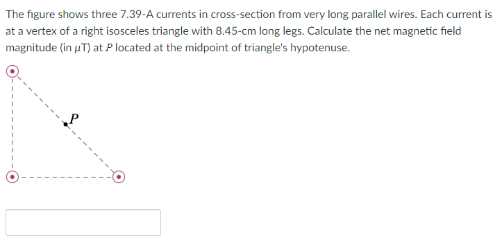 The figure shows three 7.39-A currents in cross-section from very long parallel wires. Each current is
at a vertex of a right isosceles triangle with 8.45-cm long legs. Calculate the net magnetic field
magnitude (in µT) at P located at the midpoint of triangle's hypotenuse.
P