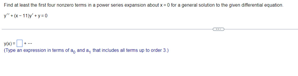 Find at least the first four nonzero terms in a power series expansion about x = 0 for a general solution to the given differential equation.
y' + (x-11)y' + y = 0
+.
+ ...
y(x) =
(Type an expression in terms of a, and a, that includes all terms up to order 3.)