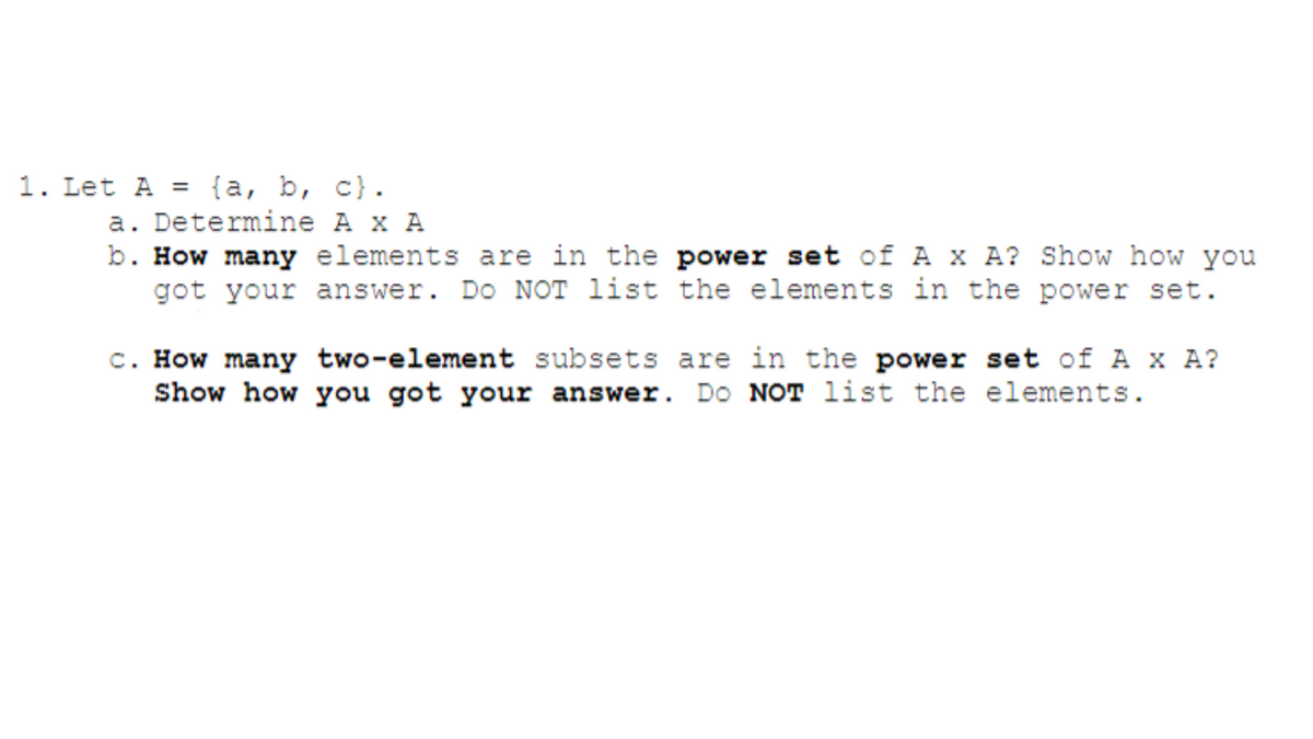 1. Let A = (a, b, c).
a. Determine A x A
b. How many elements are in the power set of A x A? Show how you
got your answer. Do NOT list the elements in the power set.
c. How many two-element subsets are in the power set of A x A?
Show how you got your answer. Do NOT list the elements.