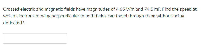 Crossed electric and magnetic fields have magnitudes of 4.65 V/m and 74.5 mT. Find the speed at
which electrons moving perpendicular to both fields can travel through them without being
deflected?