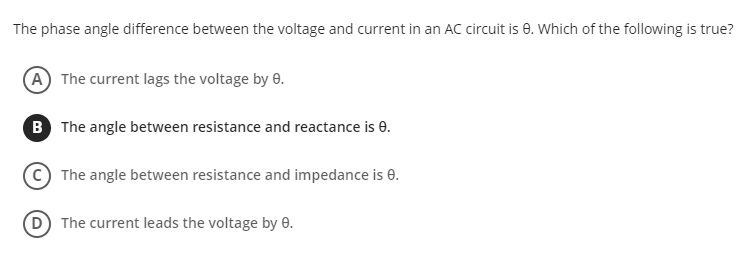 The phase angle difference between the voltage and current in an AC circuit is 0. Which of the following is true?
A The current lags the voltage by 0.
B The angle between resistance and reactance is e.
The angle between resistance and impedance is e.
The current leads the voltage by 0.
