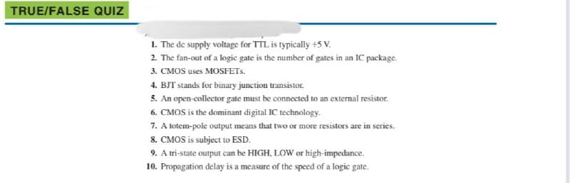 TRUE/FALSE QUIZ
1. The de supply voltage for TTL is typically +5 V.
2. The fan-out of a logic gate is the number of gates in an IC package.
3. CMOS uses MOSFETS.
4. BJT stands for binary junction transistor.
5. An open-collector gate must be connected to an external resistor.
6. CMOS is the dominant digital IC technology.
7. A totem-pole output means that two or more resistors are in series.
8. CMOS is subject to ESD.
9. A tri-state output can be HIGH, LOW or high-impedance.
10. Propagation delay is a measure of the speed of a logic gate.