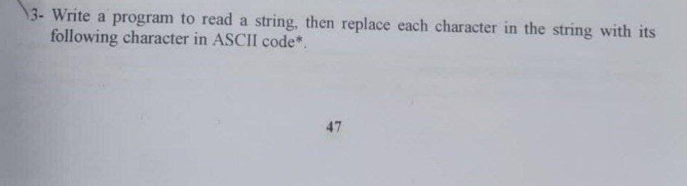 3- Write a program to read a string, then replace each character in the string with its
following character in ASCII code*.
47
