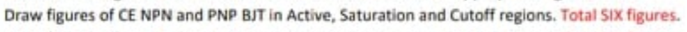 Draw figures of CE NPN and PNP BJT in Active, Saturation and Cutoff regions. Total SIX figures.
