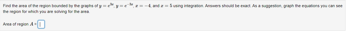 Find the area of the region bounded by the graphs of y = e³ª,
the region for which you are solving for the area.
-0
Area of region A =
y = e
-3T
₁ x = −4, and x = 5 using integration. Answers should be exact. As a suggestion, graph the equations you can see