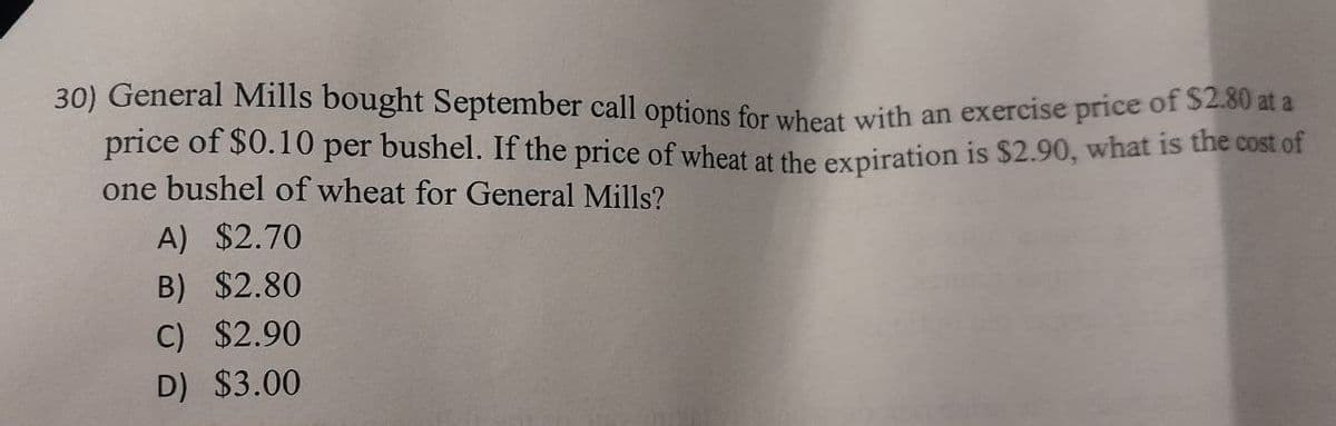 30) General Mills bought September call options for wheat with an exercise price of $2.80 at a
price of $0.10 per bushel. If the price of wheat at the expiration is $2.90, what is the cost of
one bushel of wheat for General Mills?
A) $2.70
B) $2.80
C) $2.90
D) $3.00