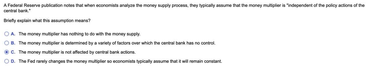 A Federal Reserve publication notes that when economists analyze the money supply process, they typically assume that the money multiplier is "independent of the policy actions of the
central bank."
Briefly explain what this assumption means?
○ A. The money multiplier has nothing to do with the money supply.
B. The money multiplier is determined by a variety of factors over which the central bank has no control.
C. The money multiplier is not affected by central bank actions.
OD. The Fed rarely changes the money multiplier so economists typically assume that it will remain constant.