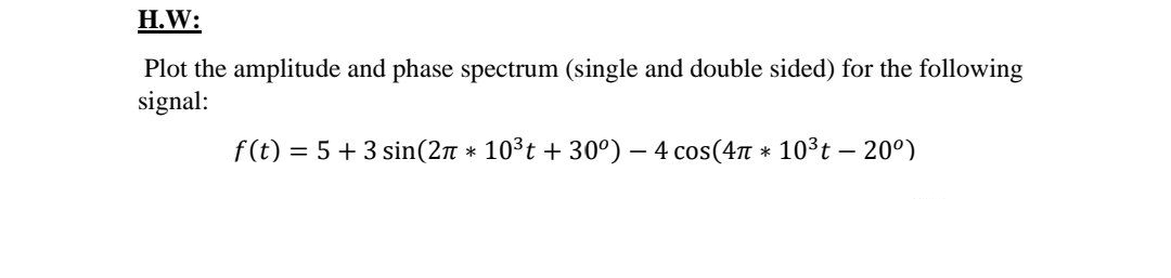 H.W:
Plot the amplitude and phase spectrum (single and double sided) for the following
signal:
f(t) = 5 + 3 sin(2n * 103t + 30°) – 4 cos(4T * 103t - 20°)
