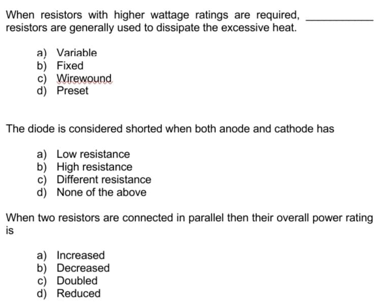 When resistors with higher wattage ratings are required,
resistors are generally used to dissipate the excessive heat.
a) Variable
b) Fixed
c) Wirewound
d) Preset
The diode is considered shorted when both anode and cathode has
a) Low resistance
b) High resistance
c) Different resistance
d) None of the above
When two resistors are connected in parallel then their overall power rating
is
a) Increased
b) Decreased
c) Doubled
d) Reduced
