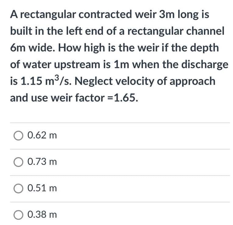 A rectangular contracted weir 3m long is
built in the left end of a rectangular channel
6m wide. How high is the weir if the depth
of water upstream is 1m when the discharge
is 1.15 m3/s. Neglect velocity of approach
and use weir factor =1.65.
0.62 m
O 0.73 m
O 0.51 m
O 0.38 m
