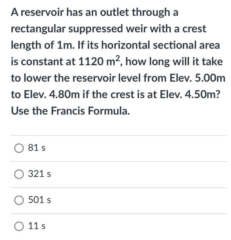 A reservoir has an outlet through a
rectangular suppressed weir with a crest
length of 1m. If its horizontal sectional area
is constant at 1120 m?, how long will it take
to lower the reservoir level from Elev. 5.00m
to Elev. 4.80m if the crest is at Elev. 4.50m?
Use the Francis Formula.
O 81 s
321 s
501 s
O 11 s

