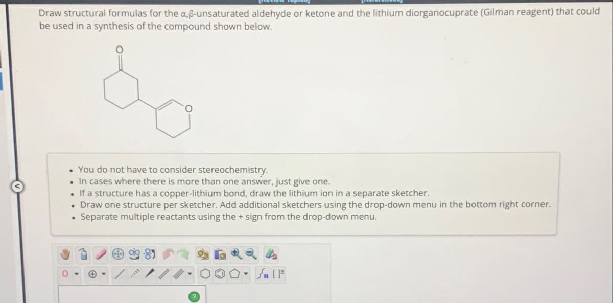 Draw structural formulas for the a,ß-unsaturated aldehyde or ketone and the lithium diorganocuprate (Gilman reagent) that could
be used in a synthesis of the compound shown below.
You do not have to consider stereochemistry.
• In cases where there is more than one answer, just give one.
• If a structure has a copper-lithium bond, draw the lithium ion in a separate sketcher.
• Draw one structure per sketcher. Add additional sketchers using the drop-down menu in the bottom right corner.
Separate multiple reactants using the + sign from the drop-down menu.
.
89
4
Sa F