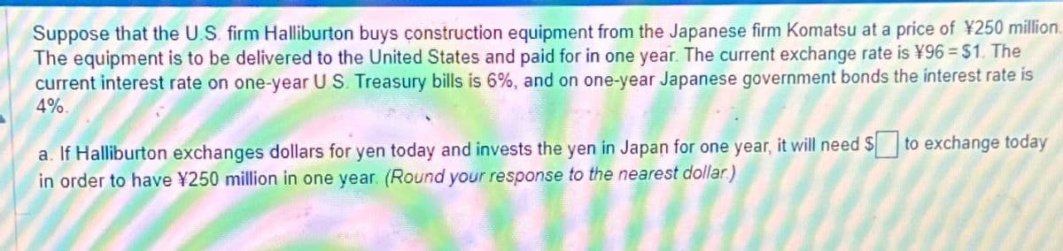 Suppose that the U.S. firm Halliburton buys construction equipment from the Japanese firm Komatsu at a price of ¥250 million
The equipment is to be delivered to the United States and paid for in one year. The current exchange rate is ¥96 = $1. The
current interest rate on one-year U.S. Treasury bills is 6%, and on one-year Japanese government bonds the interest rate is
4%.
a. If Halliburton exchanges dollars for yen today and invests the yen in Japan for one year, it will need to exchange today
in order to have ¥250 million in one year. (Round your response to the nearest dollar)