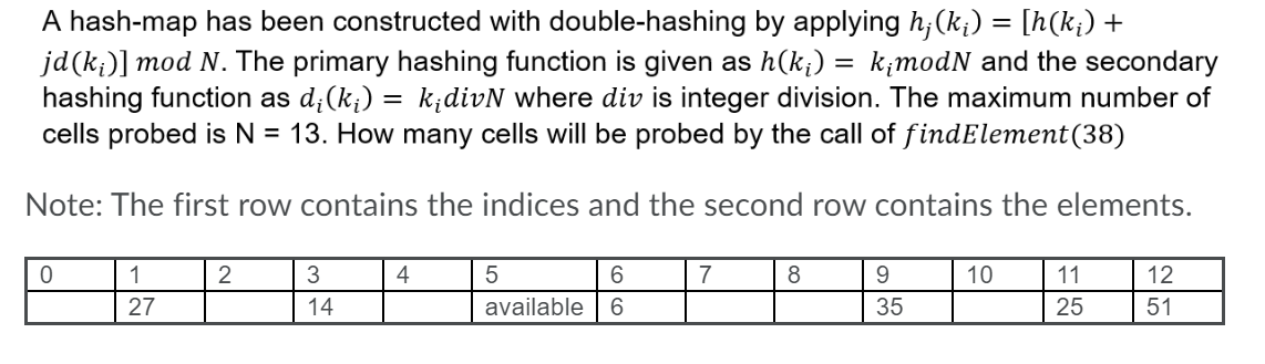A hash-map has been constructed with double-hashing by applying h;(k;) = [h(k;) +
jd(k;)] mod N. The primary hashing function is given as h(k;)
hashing function as d;(k;) = k;divN where div is integer division. The maximum number of
cells probed is N = 13. How many cells will be probed by the call of findElement(38)
= k;modN and the secondary
Note: The first row contains the indices and the second row contains the elements.
1
2
4
5
6.
7
8
10
11
12
27
14
available
6.
35
25
51
