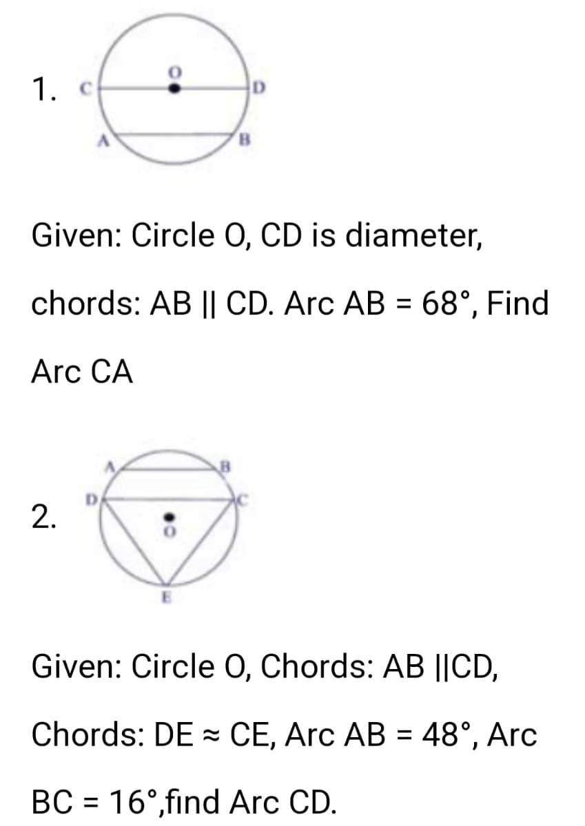 1. c
Given: Circle O, CD is diameter,
chords: AB || CD. Arc AB = 68°, Find
Arc CA
2.
Given: Circle O, Chords: AB ||CD,
Chords: DE CE, Arc AB = 48°, Arc
BC = 16°,find Arc CD.