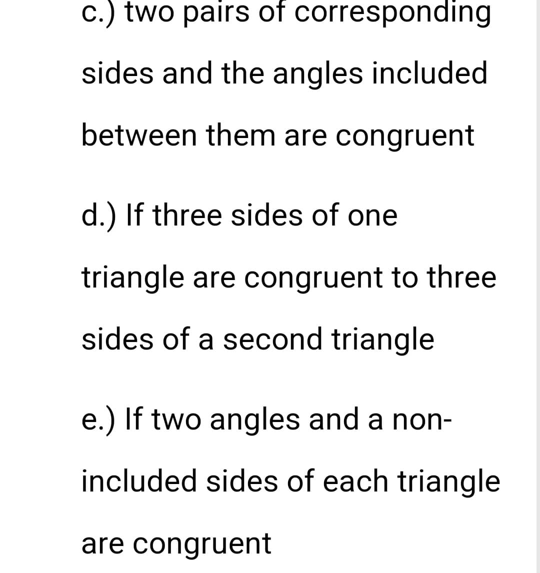c.) two pairs of corresponding
sides and the angles included
between them are congruent
d.) If three sides of one
triangle are congruent to three
sides of a second triangle
e.) If two angles and a non-
included sides of each triangle
are congruent