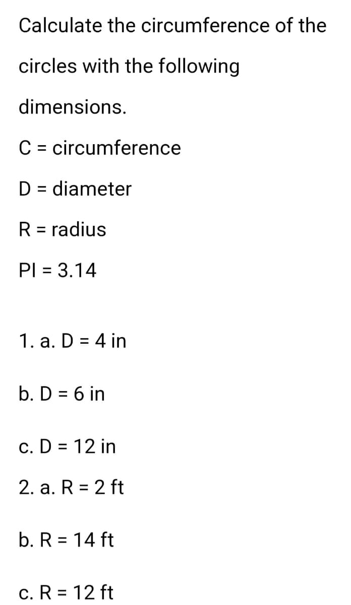 Calculate the circumference of the
circles with the following
dimensions.
circumference
C
D = diameter
R = radius
PI = 3.14
1. a. D = 4 in
b. D = 6 in
c. D = 12 in
2. a. R = 2 ft
b. R = 14 ft
c. R = 12 ft