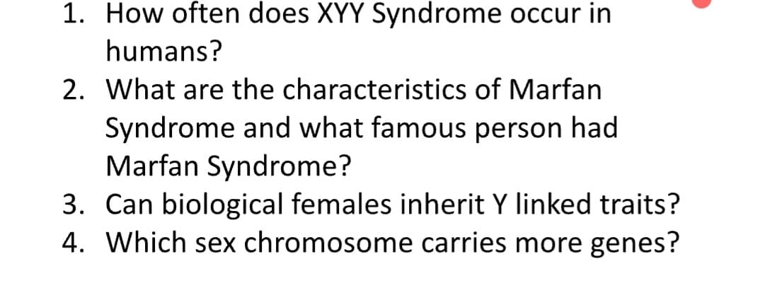 1. How often does XYY Syndrome occur in
humans?
2. What are the characteristics of Marfan
Syndrome and what famous person had
Marfan Syndrome?
3. Can biological females inherit Y linked traits?
4. Which sex chromosome carries more genes?