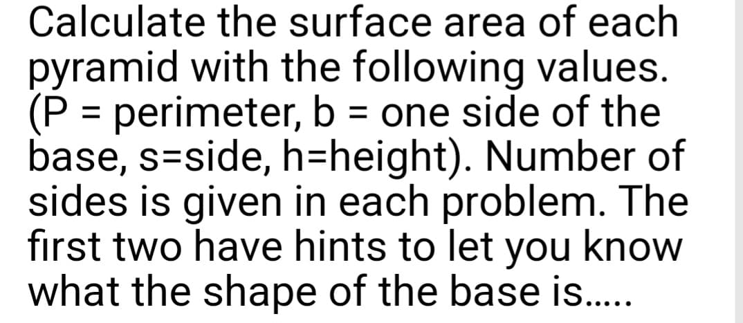 Calculate the surface area of each
pyramid with the following values.
(P = perimeter, b = one side of the
base, s-side, h=height). Number of
sides is given in each problem. The
first two have hints to let you know
what the shape of the base is.....