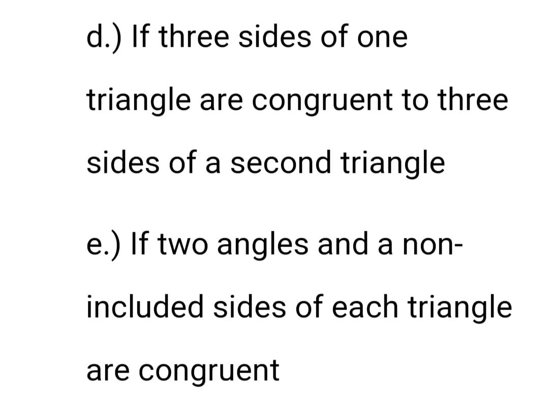 d.) If three sides of one
triangle are congruent to three
sides of a second triangle
e.) If two angles and a non-
included sides of each triangle
are congruent