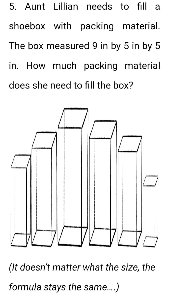 5. Aunt Lillian needs to fill a
shoebox with packing material.
The box measured 9 in by 5 in by 5
in. How much packing material
does she need to fill the box?
(It doesn't matter what the size, the
formula stays the same....)