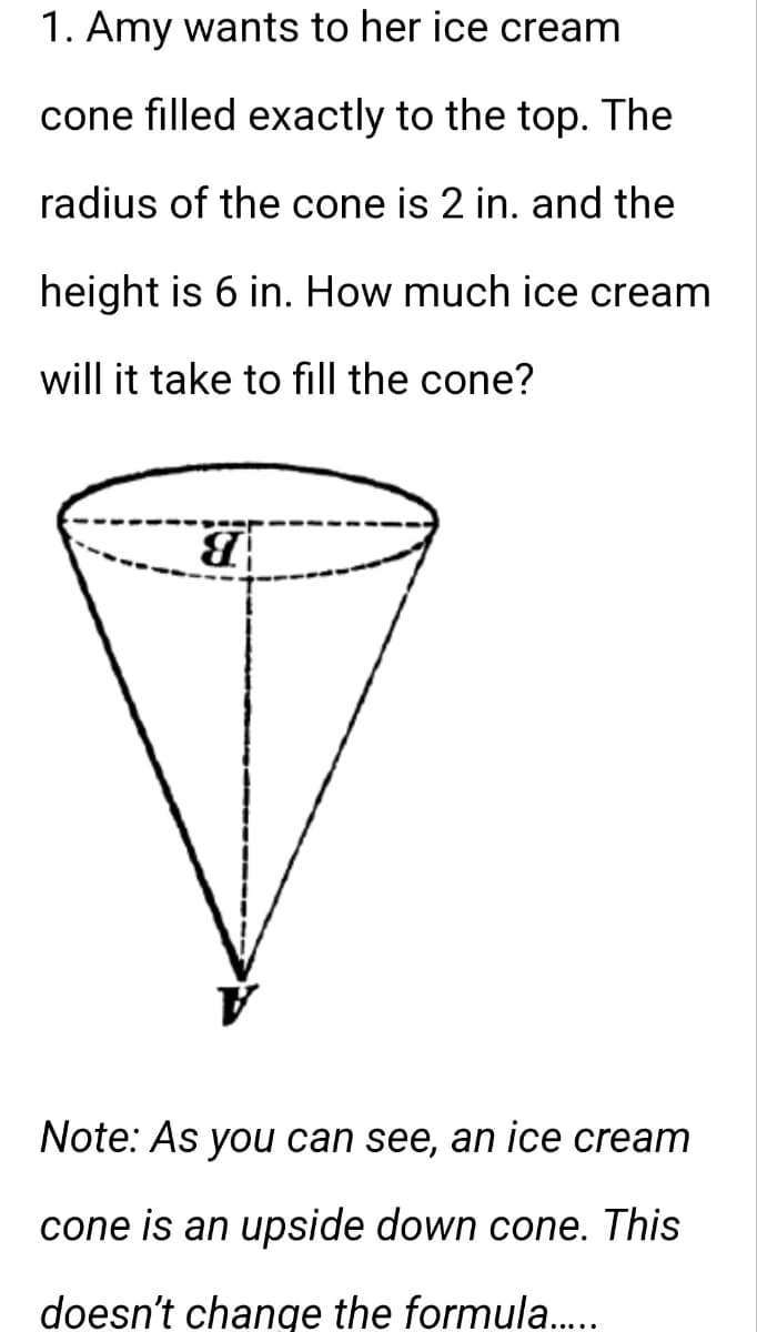 1. Amy wants to her ice cream
cone filled exactly to the top. The
radius of the cone is 2 in. and the
height is 6 in. How much ice cream
will it take to fill the cone?
8
Note: As you can see, an ice cream
cone is an upside down cone. This
doesn't change the formula.....