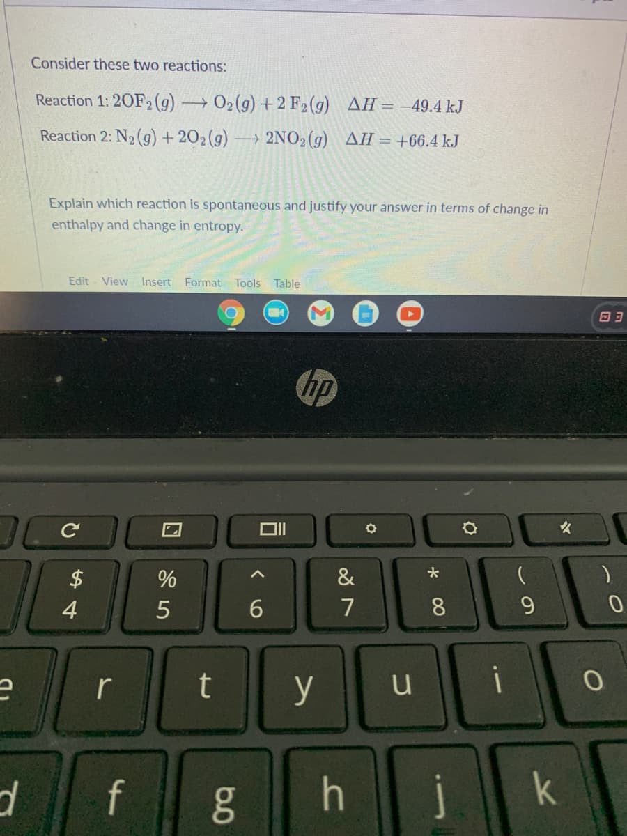Consider these two reactions:
Reaction 1: 20F2 (g) →02(g) + 2 F2(g) AH= -49.4 kJ
Reaction 2: N2 (g) + 202(9) → 2NO2(g) AH= +66.4 kJ
Explain which reaction is spontaneous and justify your answer in terms of change in
enthalpy and change in entropy.
Edit
View Insert Format Tools Table
hp
$
&
4
7
8.
9.
r
y
f
j
k
