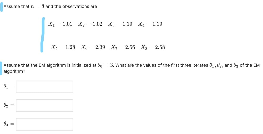 Assume that n = 8 and the observations are
X₁ = 1.01 X2 = 1.02 X3 = 1.19 X4 = 1.19
X51.28 X6 = 2.39 X7 = 2.56 X8 = 2.58
Assume that the EM algorithm is initialized at 60 = 3. What are the values of the first three iterates 01, 02, and 3 of the EM
algorithm?
01 =
02 =
03